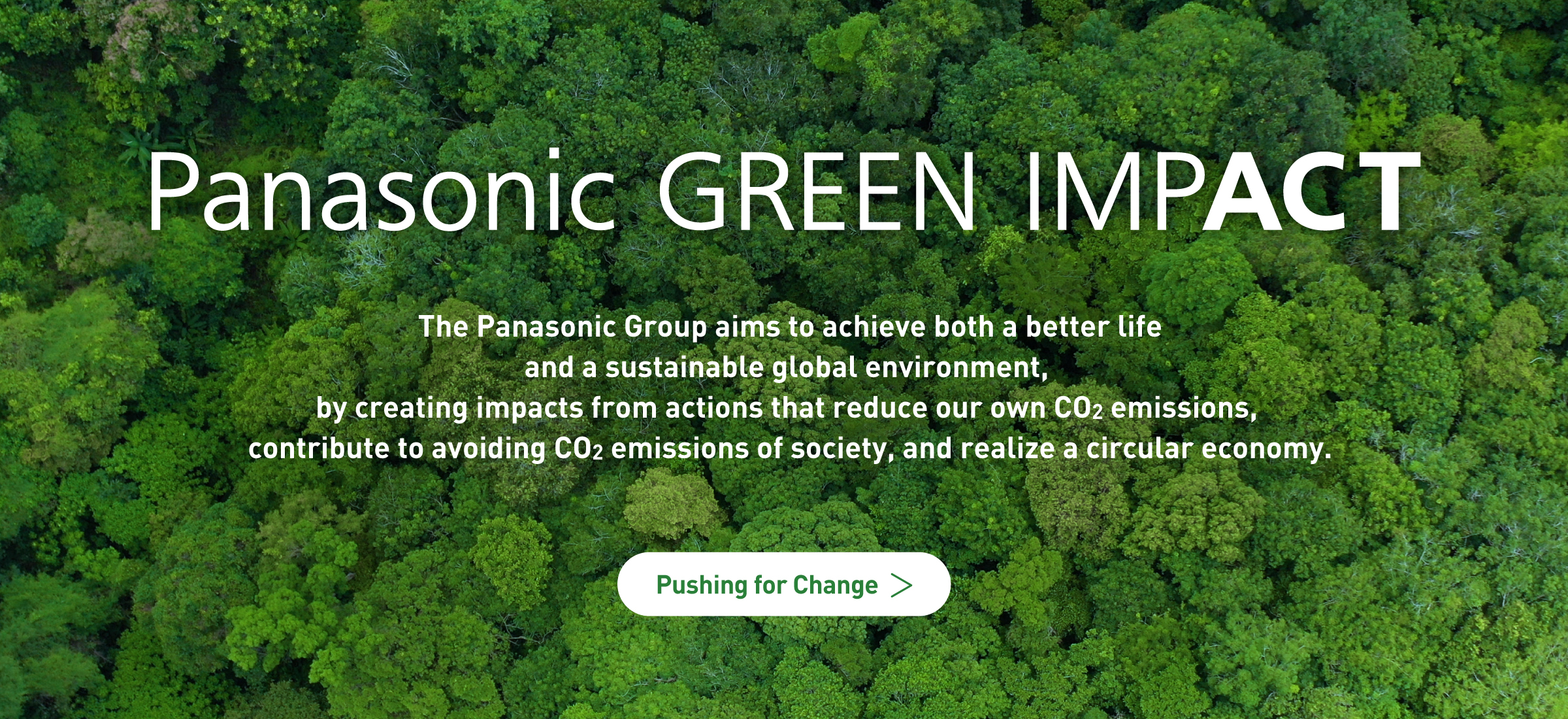The Panasonic Group aims to achieve both a better life and a sustainable global environment, by creating impacts from actions that reduce our own CO2 emissions, contribute to avoiding CO2 emissions of society, and realize a circular economy. Pushing for Change