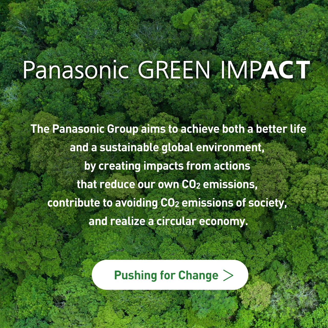 The Panasonic Group aims to achieve both a better life and a sustainable global environment, by creating impacts from actions that reduce our own CO2 emissions, contribute to avoiding CO2 emissions of society, and realize a circular economy. Pushing for Change