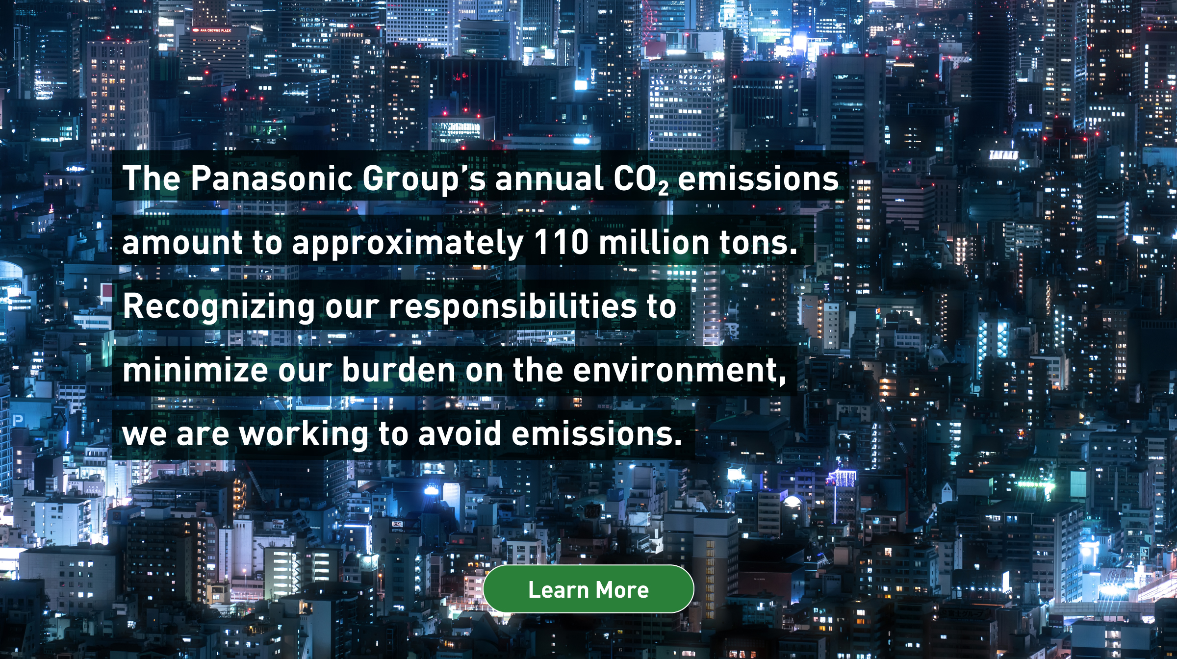 The Panasonic Group’s annual CO2 emissions amount to approximately 110 million tons. Recognizing our responsibilities to minimize our burden on the environment, we are working to avoid emissions. Background photo: Aerial view of indoor lights leaking from tall urban buildings at night. Learn more.
