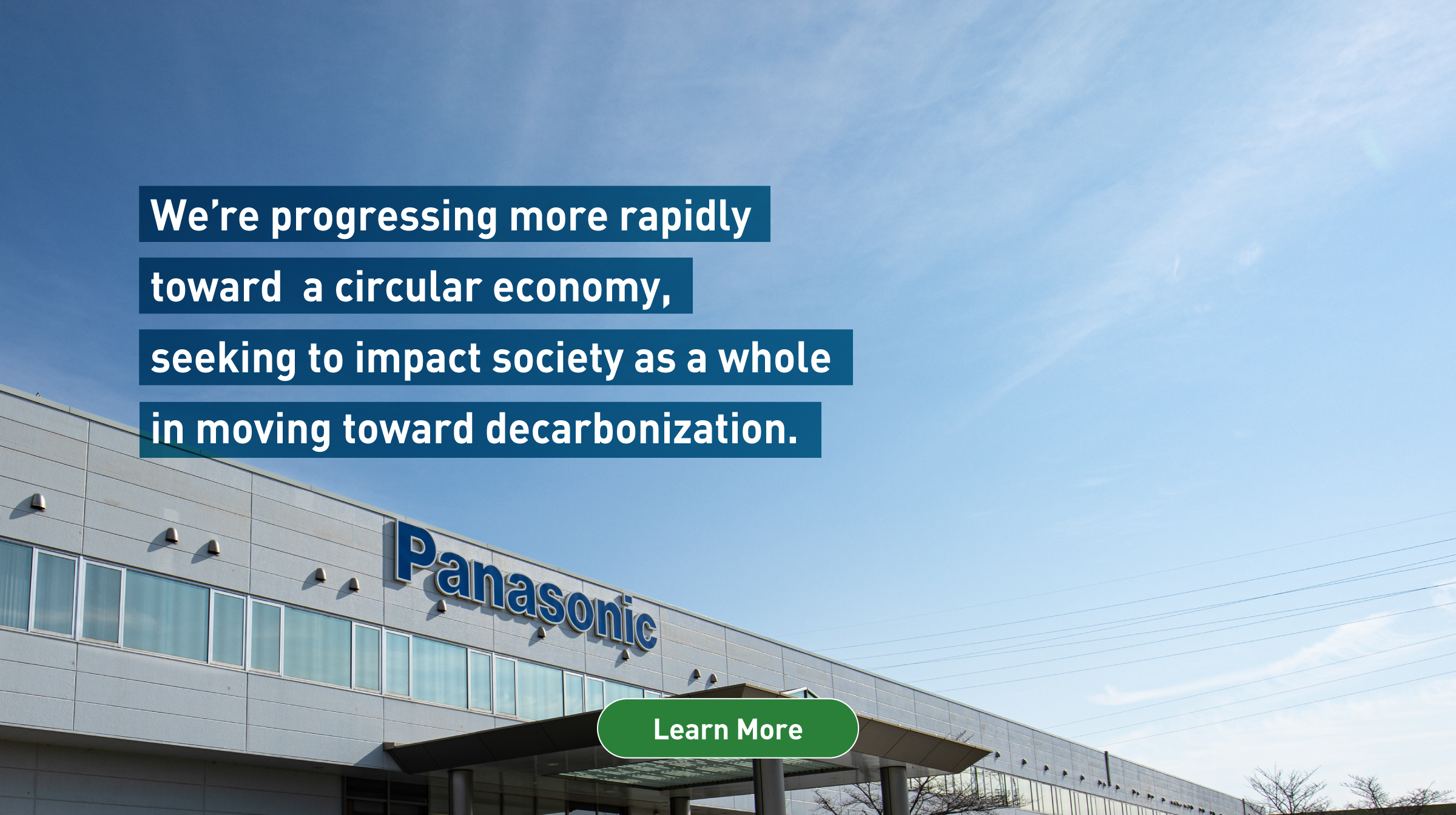 We’re progressing more rapidly toward a circular economy, seeking to impact society as a whole in moving toward decarbonization. Background photo: Entrance of Panasonic headquarters. Learn more.