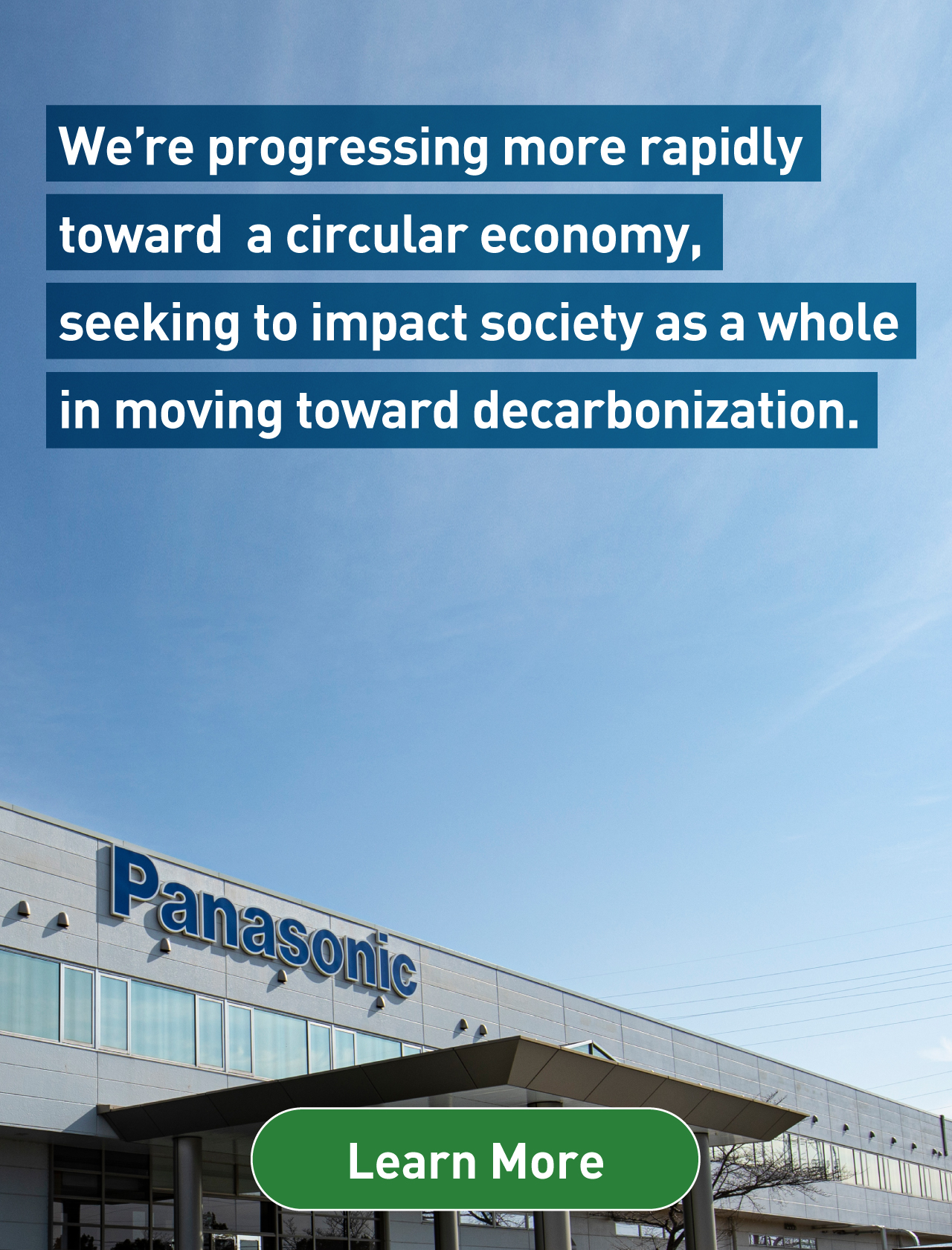 We’re progressing more rapidly toward a circular economy, seeking to impact society as a whole in moving toward decarbonization. Background photo: Entrance of Panasonic headquarters. Learn more.
