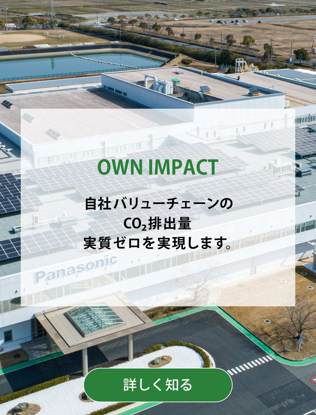 OWN IMPACT 自社バリューチェーンのCO2排出量実質ゼロを実現します。背景写真：屋上に太陽光発電システムを設置したパナソニックの工場の俯瞰。詳しく知る