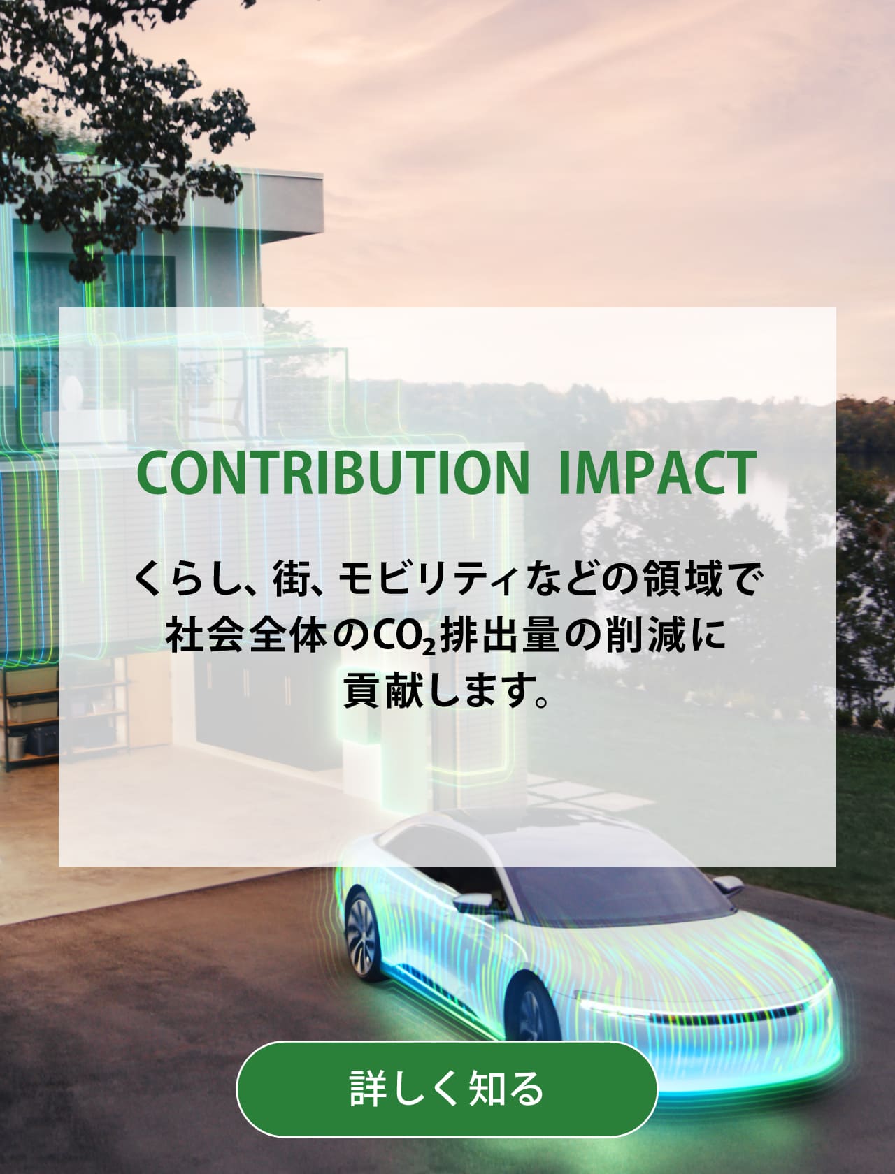 CONTRIBUTION  IMPACT くらし、街、モビリティなどの領域で社会全体のCO2排出量の削減に貢献します。背景写真：電気自動車のCGイメージ。詳しく知る
