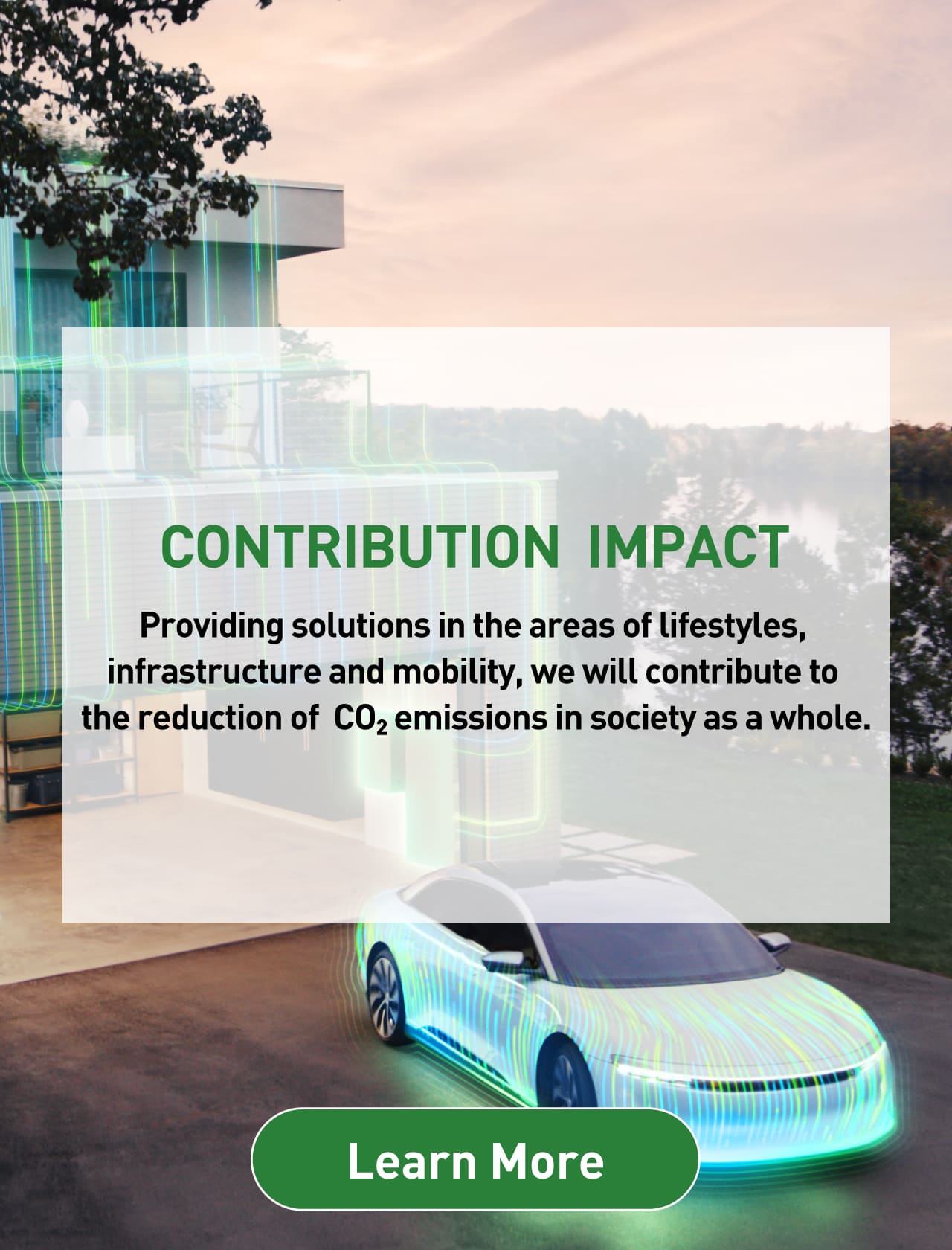 CONTRIBUTION IMPACT: Providing solutions in the areas of lifestyles, infrastructure and mobility, we will contribute to the reduction of CO2 emissions in society as a whole. Background photo: CGI image of an electric vehicle. Learn more.