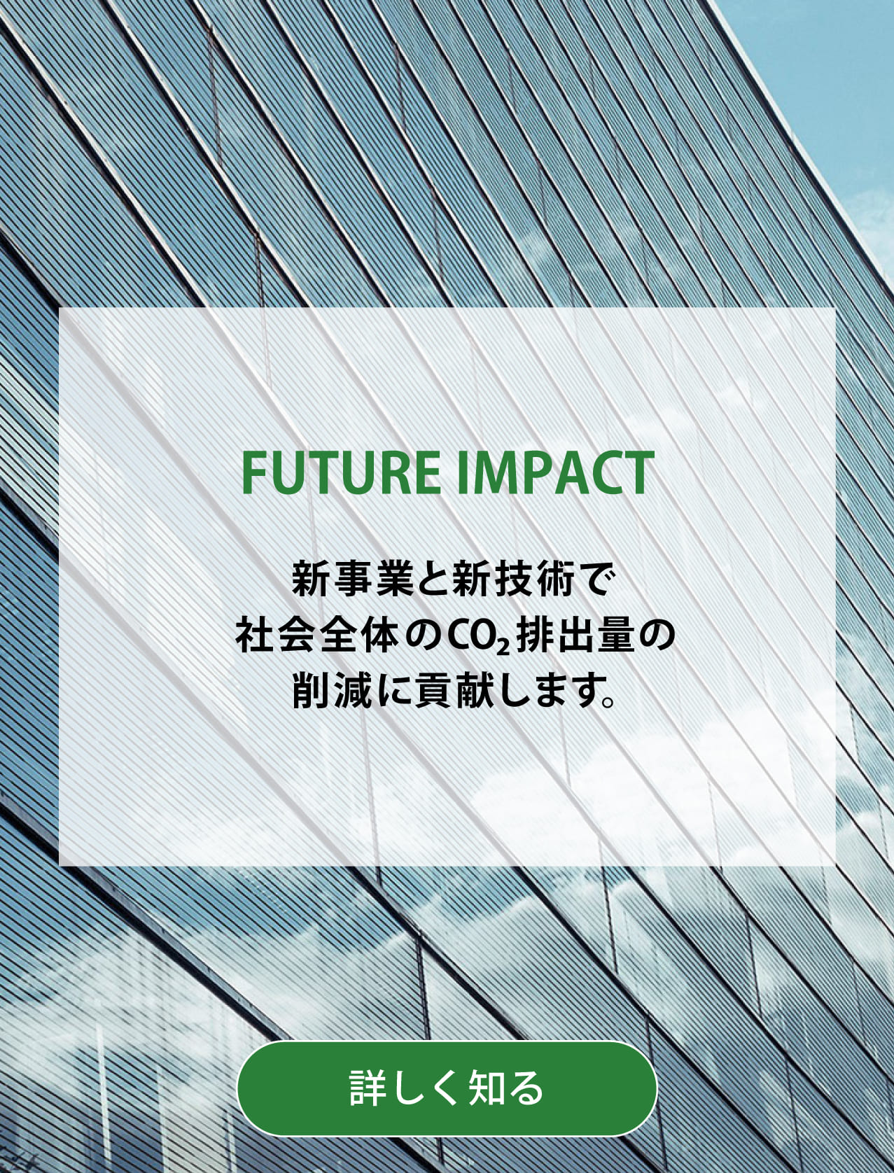 FUTURE IMPACT 新事業と新技術で社会全体のCO2排出量の削減に貢献します。背景写真：ペロブスカイト太陽電池を高層ビルの窓に利用したCGイメージ。詳しく知る