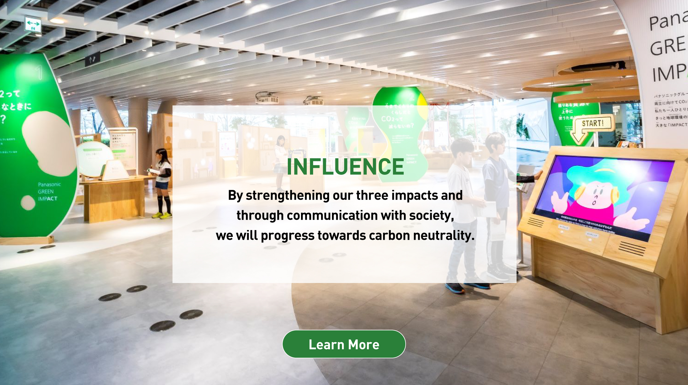 ＋INFLUENCE: By strengthening our three impacts and through communication with society, we will progress towards carbon neutrality. Background photo: Interior view of Panasonic GREEN IMPACT PARK. Learn more.