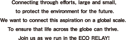 Connecting through efforts, large and small, to protect the environment for the future. We want to connect this aspiration on a global scale.  To ensure that life across the globe can thrive. Join us as we run in the ECO RELAY!