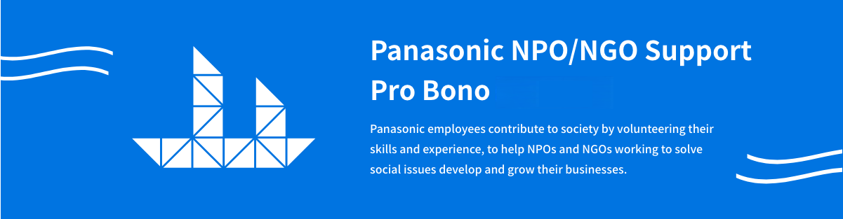 Panasonic NPO/NGO Support Pro Bono Program Panasonic employees contribute to society by volunteering their skills and experience, to help NPOs and NGOs working to solve social issues develop and grow their businesses.