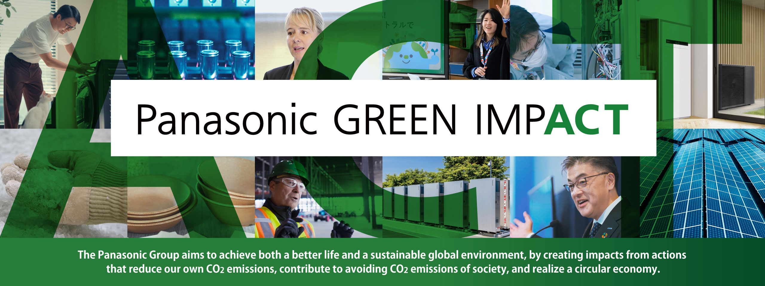 Panasonic GREEN IMPACT The Panasonic Group aims to achieve both a better life and a sustainable global environment, by creating impacts from actions that reduce our own CO2 emissions, contribute to avoiding CO2 emissions of society, and realize a circular economy.