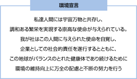 [環境宣言] 私達人間には宇宙万物と共存し、調和ある繁栄を実現する崇高な使命が与えられている。我が社はこの人間に与えられた使命を自覚し、企業としての社会的責任を遂行するとともに、この地球がバランスのとれた健康体であり続けるために環境の維持向上に万全の配慮と不断の努力を行う。