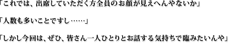 「これでは、出席していただく方全員のお顔が見えへんやないか」「人数も多いことですし…」「しかし今回は、ぜひ、皆さん一人ひとりとお話する気持ちで臨みたいんや」