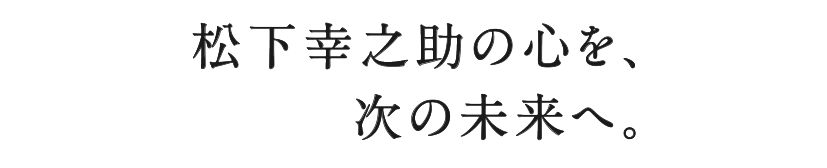 松下幸之助の心を、次の未来へ。