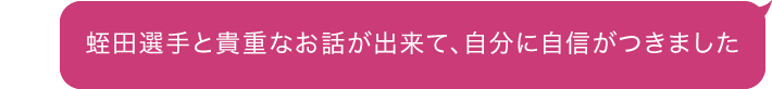 蛭田選手と貴重なお話が出来て、自分に自信がつきました