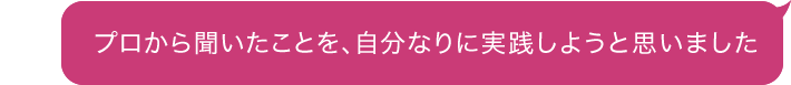 プロから聞いたことを、自分なりに実践しようと思いました