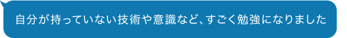 自分が持っていない技術や意識など、すごく勉強になりました