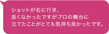ショットが右に行き、良くなかったですがプロの舞台に立てたことがとても気持ち良かったです。