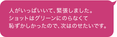 人がいっぱいいて、緊張しました。 ショットはグリーンにのらなくて恥ずかしかったので、次はのせたいです。