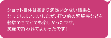 ショット自体はあまり満足いかない結果となってしまいまいしたが、打つ前の緊張感などを経験できてとても楽しかったです。 笑顔で終われてよかったです！