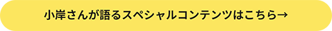 小岸さんが語るスペシャルコンテンツはこちら