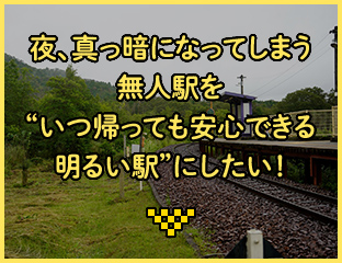 夜、真っ暗になってしまう無人駅を"いつ帰っても安心できる明るい駅"にしたい！