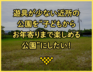 遊具が少ない近所の公園を"子どもからお年寄りまで楽しめる公園"にしたい！