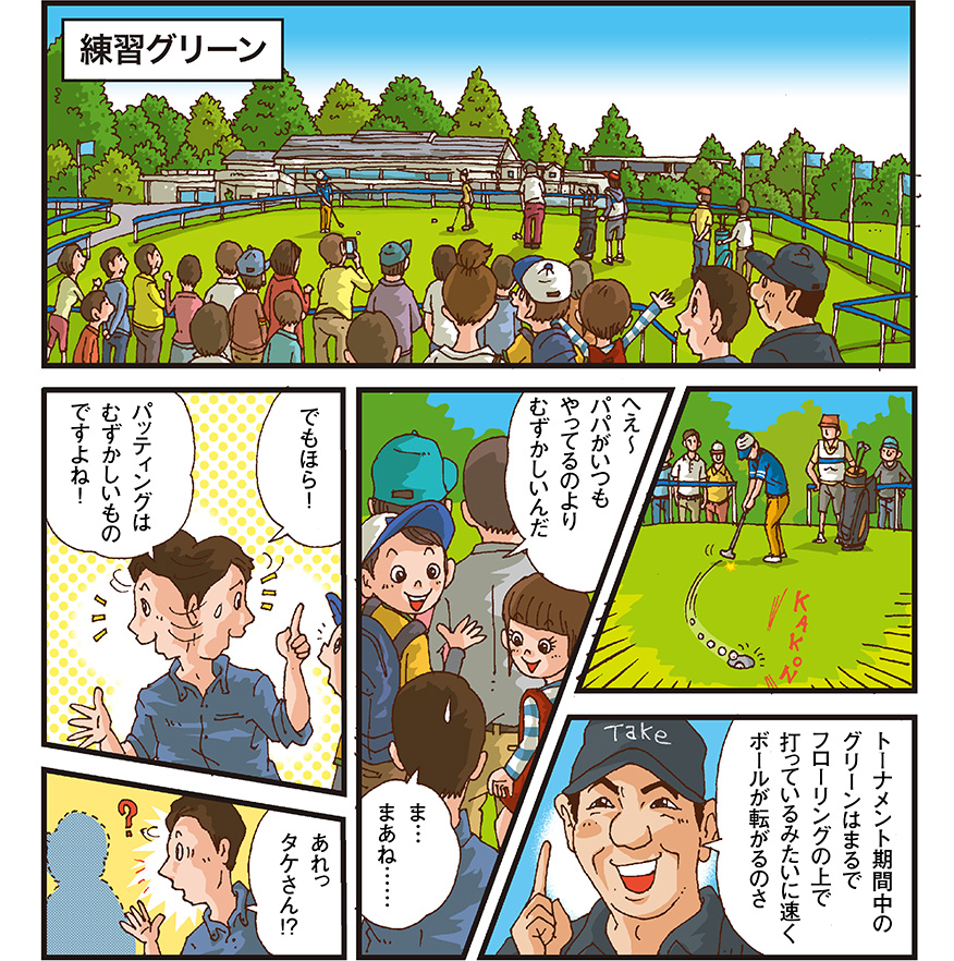 [練習グリーン] カップインする男性選手 タケ小山さん（トーナメント期間中のグリーンはまるでフローリングの上で打っているみたいに速くボールが転がるのさ） 男の子（へえーパパがいつもやってるのよりむずかしいんだ） お父さん（ま、まぁね でもほら！パッティングはむずかしいものですよね！ あれっタケさん！？） タケ小山さんが突然いなくなる