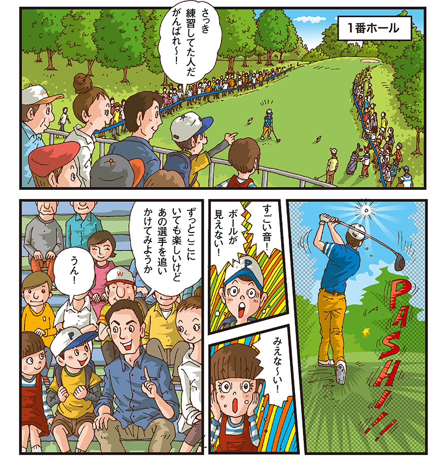 [1番ホール] 男の子（さっき練習してた人だ、がんばれー） ドライバーをフルスイングする男性選手 男の子（すごい音！ボールが見えない！） 女の子（みえなーい） お父さん（ずっとここにいても楽しいけどあの選手を追いかけてみようか） 男の子（うん！）