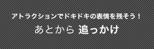アトラクションでドキドキの表情を残そう！あとから追っかけ
