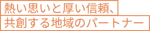 熱い思いと厚い信頼、共創する地域のパートナー