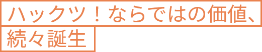 ハックツ！ならではの価値、続々誕生
