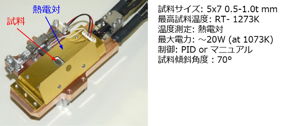 試料サイズ:5x7 0.5-1.0t mm 最高試料温度:RT- 1273K 温度測定:熱電対 最大電力: ~20W (at 1073K) 制御:PID or マニュアル 試料傾斜角度:70°