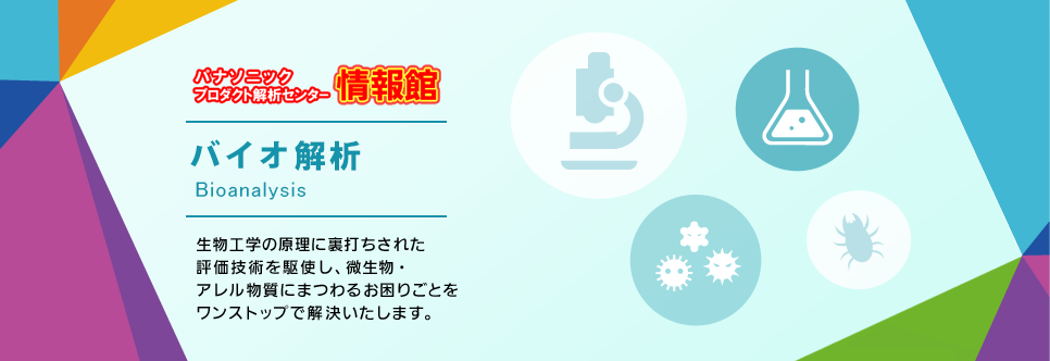 パナソニックプロダクト解析センター情報館バイオ評価　生物工学の原理に裏打ちされた評価技術を駆使し、微生物・アレル物質にまつわるお困りごとをワンストップで解決します。