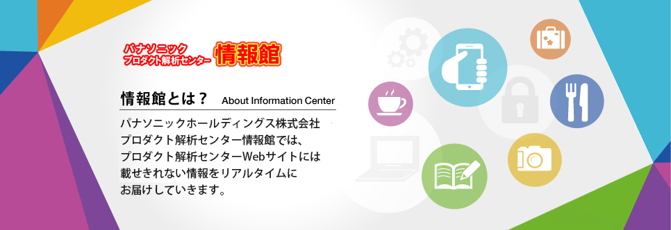 パナソニックプロダクト解析センター情報館　情報館とは？パナソニックプロダクト解析センター情報館では、プロダクト解析センターWEBサイトには載せきらない情報をリアルタイムにお届けしています。