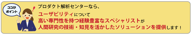 ここがポイント　プロダクト解析センターなら、ユーザビリティについて、高い専門性を持つ経験豊富なスペシャリストが人間研究の技術・知見を生かしたソリューションを提供します！