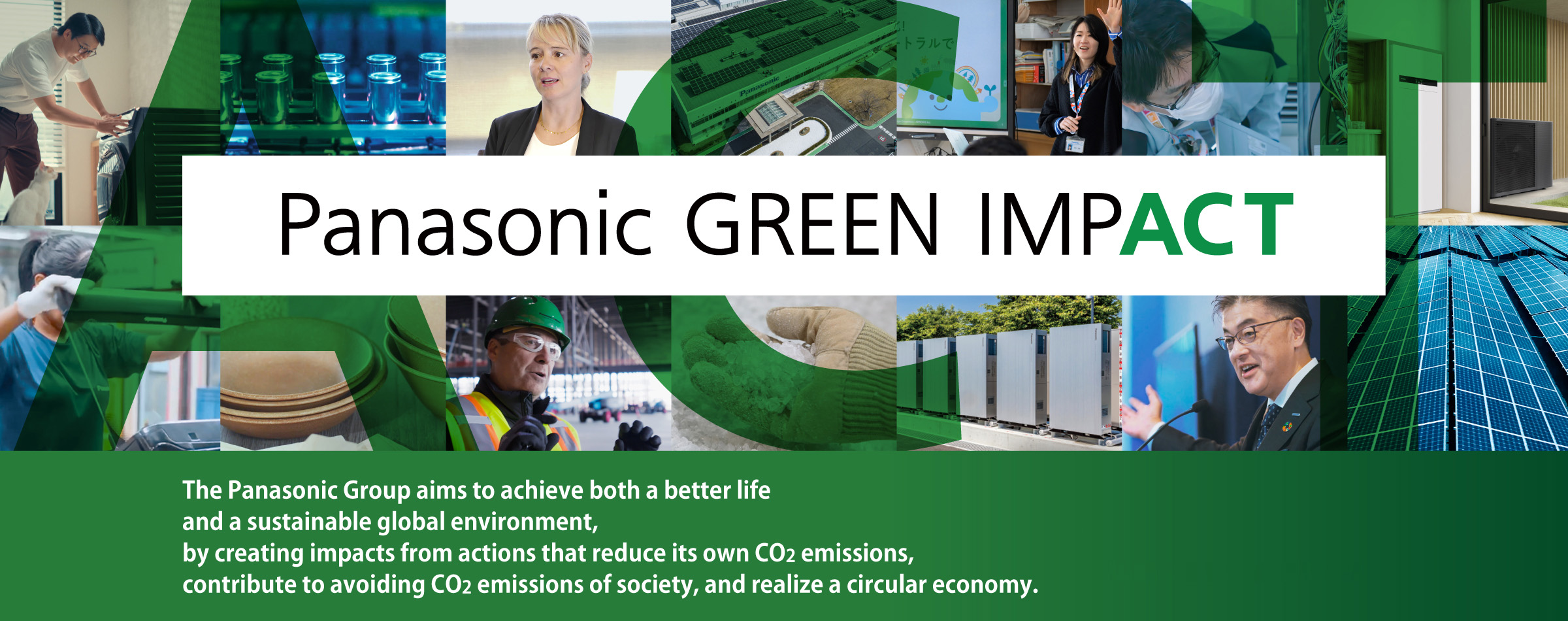 Panasonic GREEN IMPACT The Panasonic Group aims to achieve both a better life and a sustainable global environment, by creating impacts from actions that reduce our own CO2 emissions, contribute to avoiding CO2 emissions of society, and realize a circular economy. Pushing for Change
