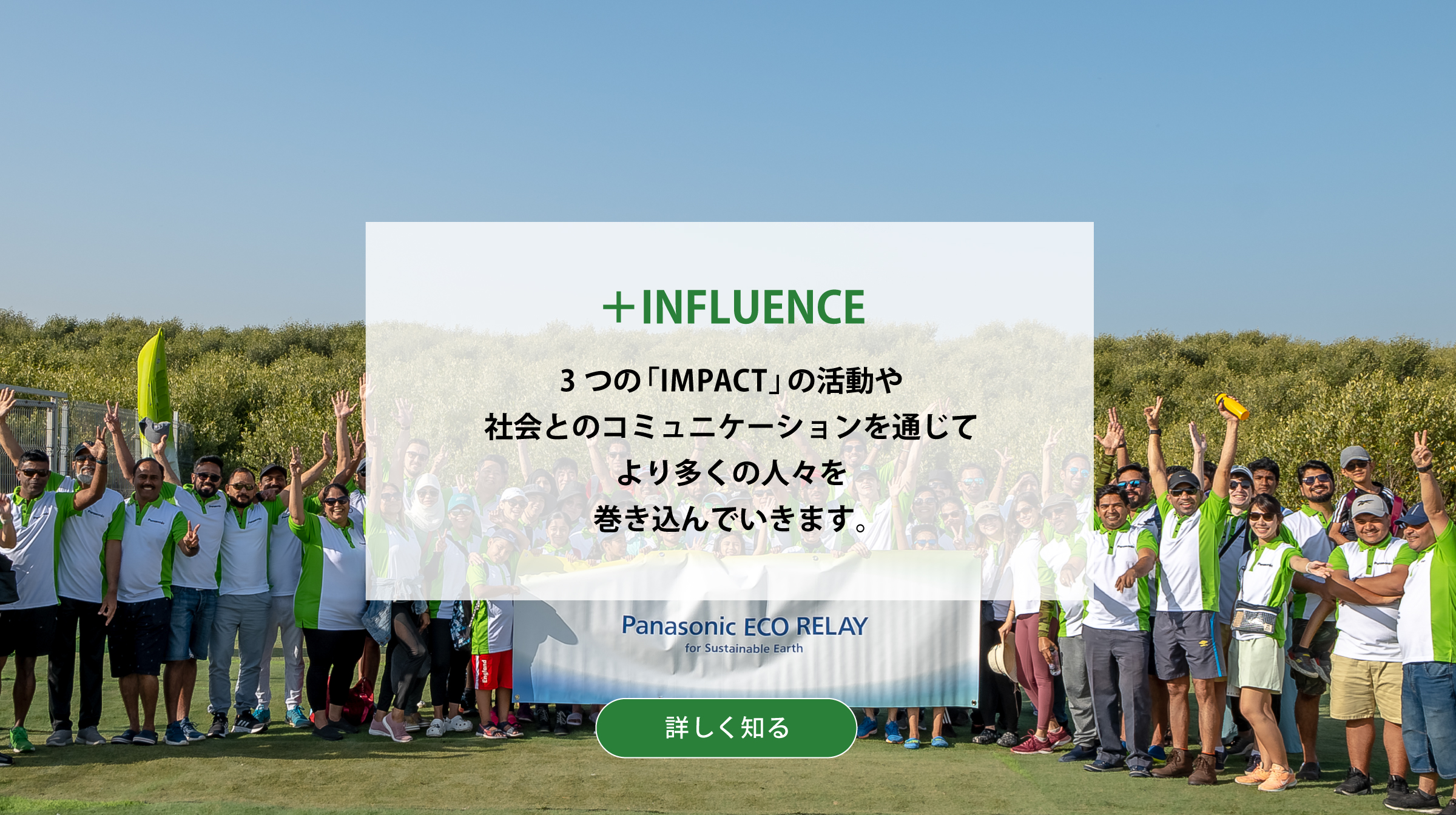 ＋INFLUENCE 3つの「IMPACT」の活動や社会とのコミュニケーションを通じてより多くの人々を巻き込んでいきます。背景写真：Panasonic ECO RELAYの様子。詳しく知る