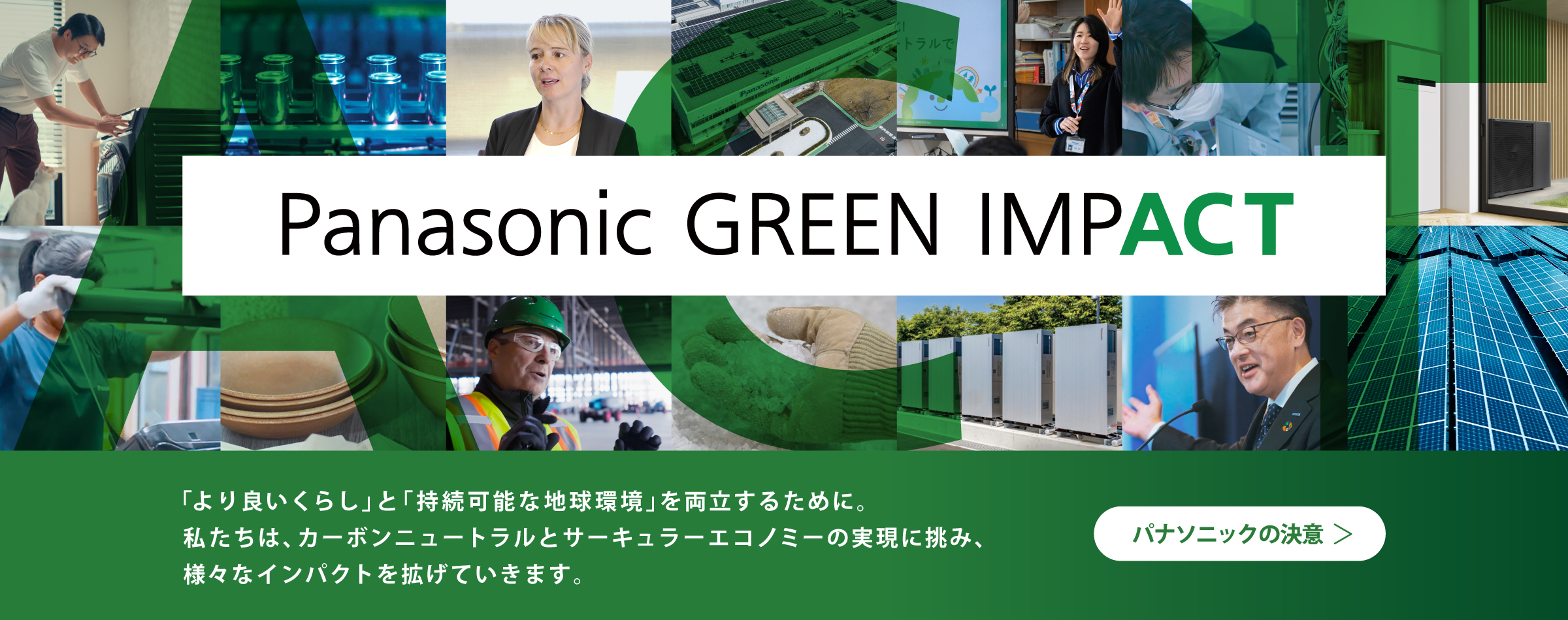 Panasonic GREEN IMPACT 「より良いくらし」と 「持続可能な地球環境」を両立するために。 私たちは、カーボンニュートラルと サーキュラーエコノミーの実現に挑み、様々なインパクトを拡げていきます。 パナソニックの決意