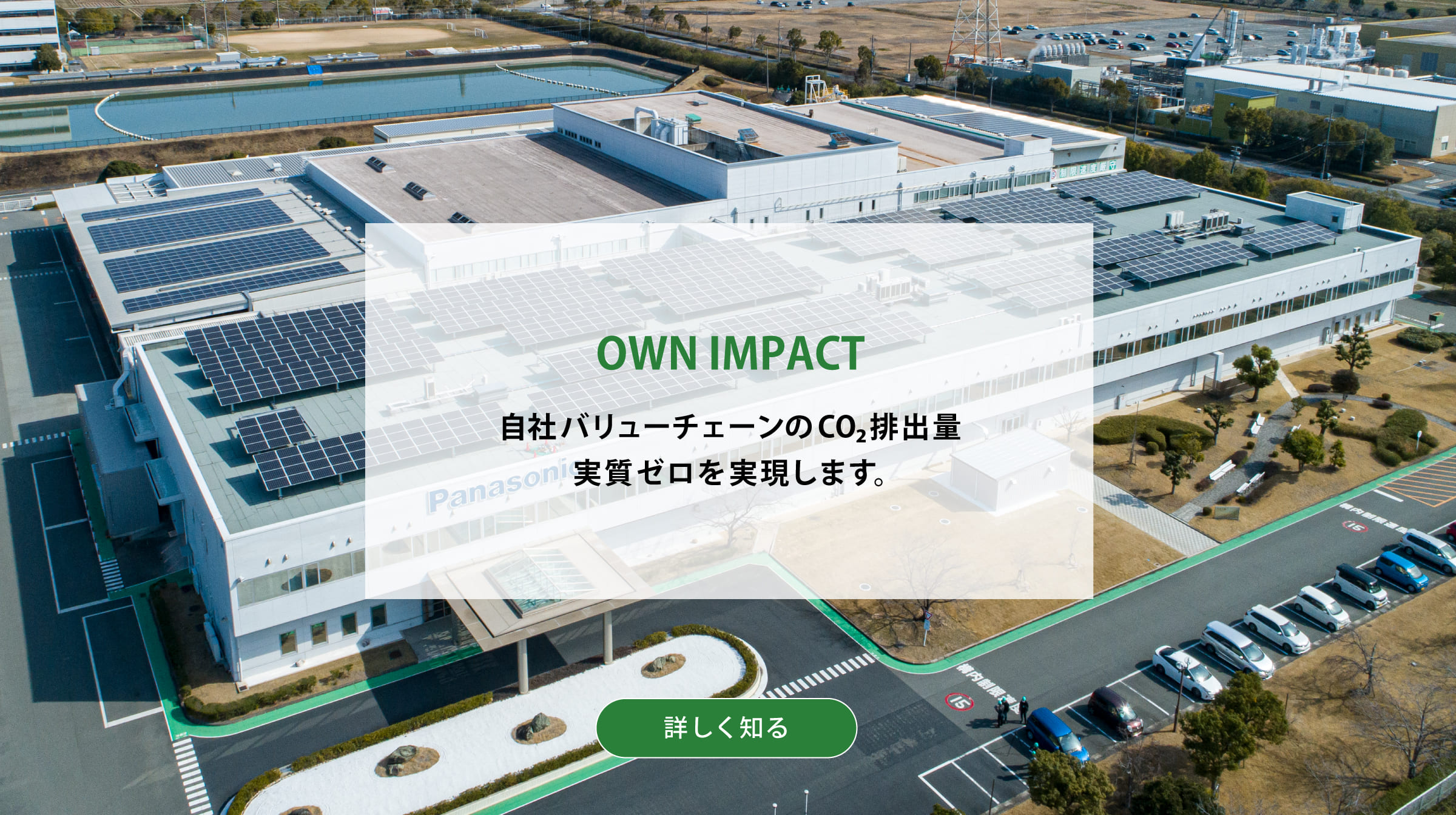 OWN IMPACT 自社バリューチェーンのCO2排出量実質ゼロを実現します。背景写真：屋上に太陽光発電システムを設置したパナソニックの工場の俯瞰。詳しく知る
