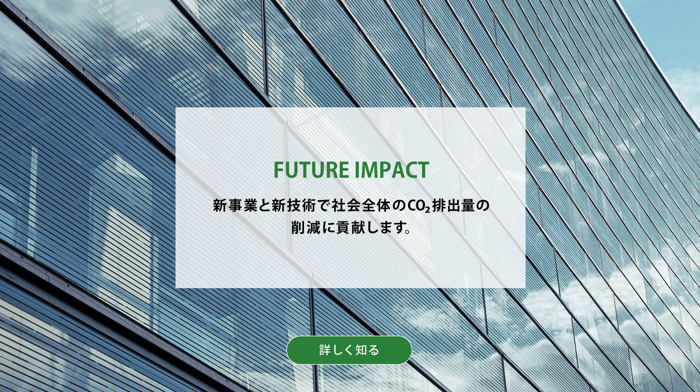 FUTURE IMPACT 新事業と新技術で社会全体のCO2排出量の削減に貢献します。背景写真：ペロブスカイト太陽電池を高層ビルの窓に利用したCGイメージ。詳しく知る