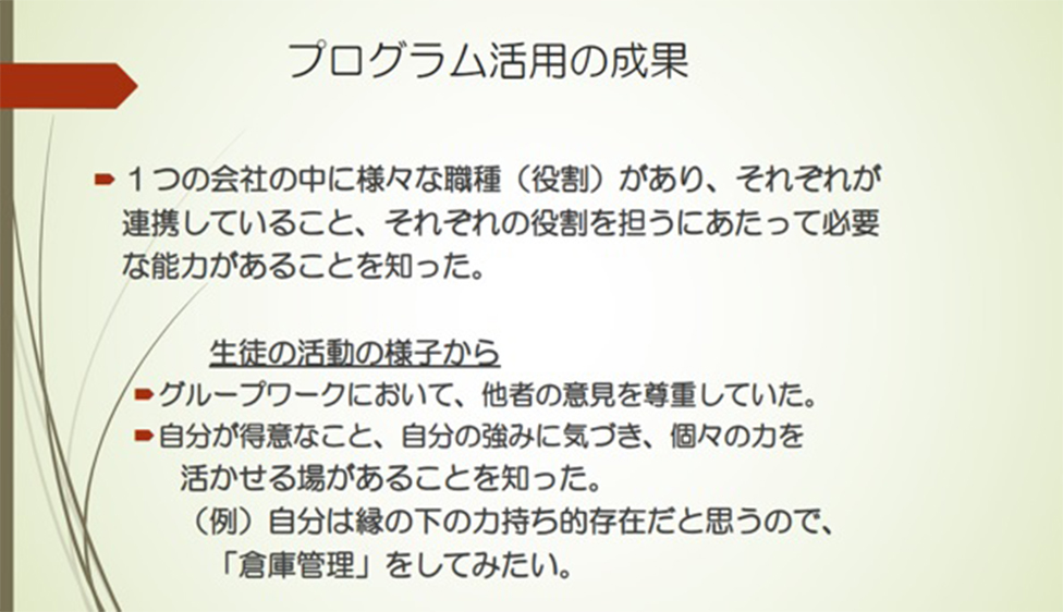 プログラム活用の成果 ・1つの会社の中に様々な職種(役割)があり、それぞれが連携していること、それぞれの役割を担うにあたって必要な能力があることを知った。 生徒の活動の様子から ・グループワークにおいて、他社の意見を尊重していた。 ・自分が得意なこと、自分の強みに気づき、個々の力を生かせる場があることを知った。(例)自分は縁の下の力持ち的存在だと思うので、「倉庫管理」をしてみたい。