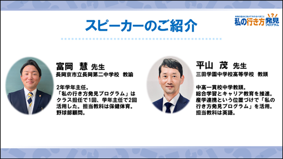 スピーカーのご紹介 富岡 慧 先生（長岡京市立長岡第二中学校 教諭）2学年主任。「私の行き方発見プログラム」はクラス担任で1回、学年主任で2回活用した。担当教科は保健体育。野球部顧問。、平山 茂 先生（三田学園中学校高等学校 教頭）中高一貫校中学教頭。総合学習としてキャリア教育を推進。産学連携という位置づけで「私の行き方発見プログラム」を活用。担当教科は英語。