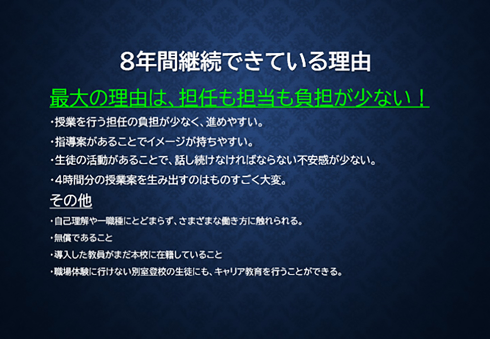 8年間継続出来ている理由 最大の理由は、担任も担当も負担が少ない！・授業を行う担任の負担が少なく、進めやすい。・指導案があることでイメージを持ちやすい。・生徒の活動があることで、話し続けなければならない不安感が少ない。・4時間分の授業案を生み出すのはものすごく大変。【その他】・自己理解や一種類にとどまらず、さまざまな働き方に触れられる。・無償であること。・導入した教員がまだ本校に在籍していること。・職場体験に行けない別室登校の生徒にも、キャリア教育を行うことができる。