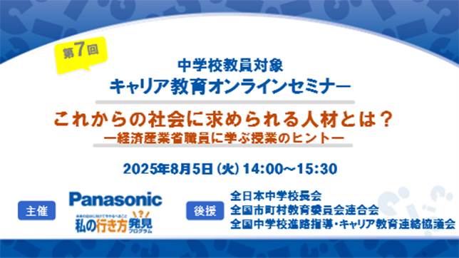 第7回 中学校教員対象キャリア教育オンラインセミナー これからの社会に求められる人材とは？-経済産業省職員に学ぶ授業のヒント- 2025年8月5日（火）14:00～15:00 主催：Panasonic 後援：全日本中学校長会、全国市町村教育委員会連合会、全国中学校進路指導・キャリア教育連絡協議会
