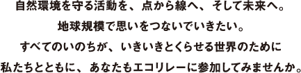 自然環境を守る活動を、点から線へ、そして未来へ。地球規模で思いをつないでいきたい。すべてのいのちが、いきいきとくらせる世界のために私たちとともに、あなたもエコリレーに参加してみませんか。