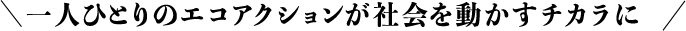一人ひとりのエコアクションが社会を動かすチカラに