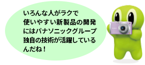 いろんな人がラクで使いやすい新製品の開発にはパナソニック独自の技術が活用しているんだね！