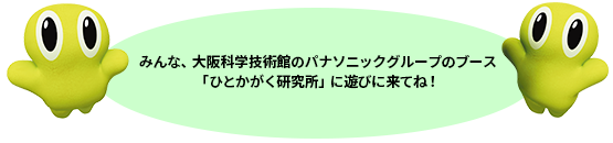 みんな、大阪科学技術館の パナソニックグループのブース「ひとかがく研究所」に遊びに来てね！