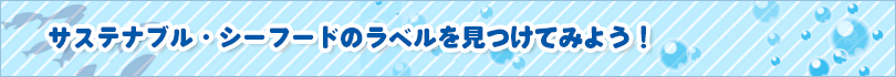 サステナブル・シーフードのラベルを見つけてみよう！ 