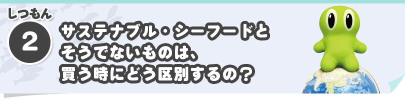 しつもん②　サステナブル・シーフードとそうでないものは、買う時にどう区別するの？