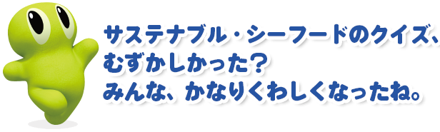 サステナブル・シーフードのクイズ、むずかしかった？ みんな、かなりくわしくなったね。